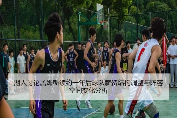 湖人讨论詹姆斯续约一年后球队薪资结构调整与阵容空间变化分析