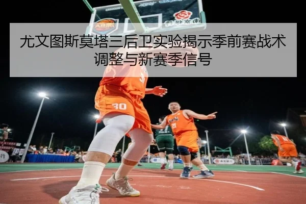 尤文图斯莫塔三后卫实验揭示季前赛战术调整与新赛季信号