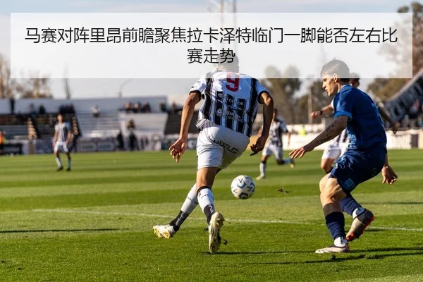 马赛对阵里昂前瞻聚焦拉卡泽特临门一脚能否左右比赛走势