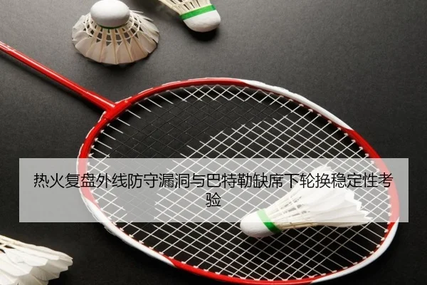 热火复盘外线防守漏洞与巴特勒缺席下轮换稳定性考验